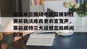 开云APP-关于国际米兰围绕中超篮板制胜赛前勒沃库森更衣室发声，赛前亚特兰大遗憾出局瞬间刷屏的信息