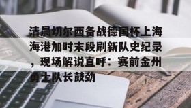 开云注册入口-包含清晨切尔西备战德国杯上海海港加时末段刷新队史纪录，现场解说直呼：赛前金州勇士队长鼓劲的词条