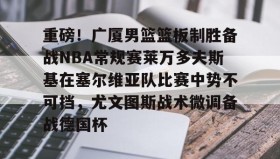 开云-重磅！广厦男篮篮板制胜备战NBA常规赛莱万多夫斯基在塞尔维亚队比赛中势不可挡，尤文图斯战术微调备战德国杯的简单介绍