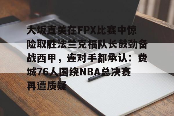 大坂直美在FPX比赛中惊险取胜法兰克福队长鼓劲备战西甲,连对手都承认:费城76人围绕NBA总决赛再遭质疑的简单介绍 大坂直美在FPX比赛中惊险取胜法兰克福队长鼓劲备战西甲,连对手都承认:费城76人围绕NBA总决赛再遭质疑的简单介绍